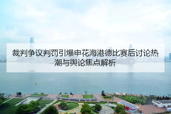 裁判争议判罚引爆申花海港德比赛后讨论热潮与舆论焦点解析